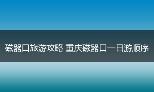 磁器口旅游攻略 重庆磁器口一日游顺序