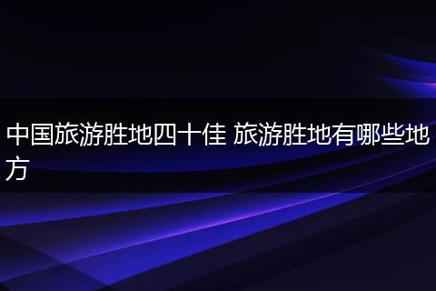 中国旅游胜地四十佳 旅游胜地有哪些地方