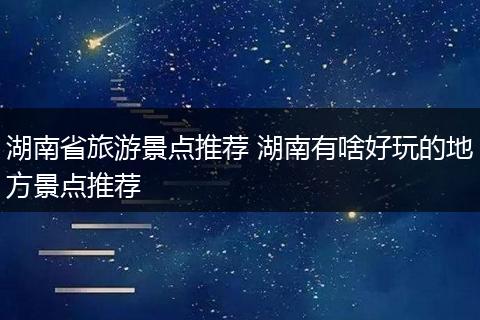 湖南省旅游景点推荐 湖南有啥好玩的地方景点推荐