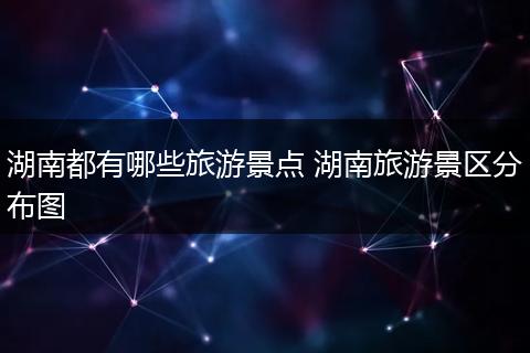湖南都有哪些旅游景点 湖南旅游景区分布图
