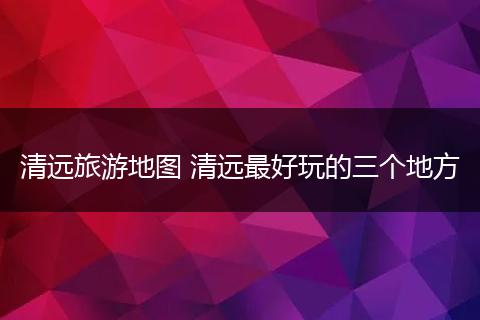 清远旅游地图 清远最好玩的三个地方