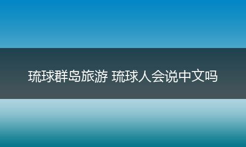 琉球群岛旅游 琉球人会说中文吗