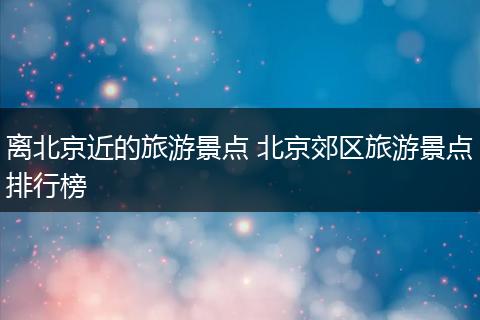 离北京近的旅游景点 北京郊区旅游景点排行榜