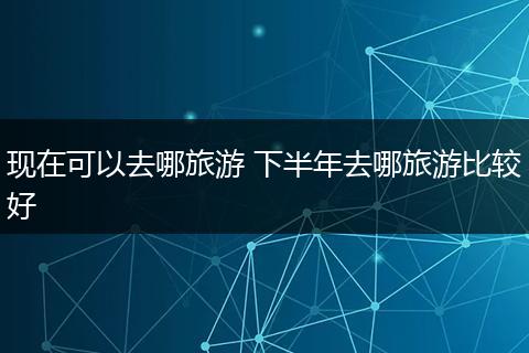 现在可以去哪旅游 下半年去哪旅游比较好