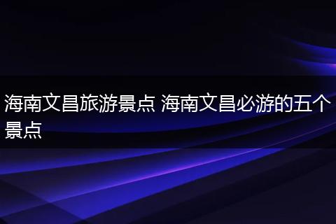 海南文昌旅游景点 海南文昌必游的五个景点