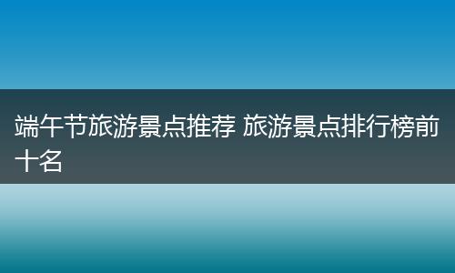 端午节旅游景点推荐 旅游景点排行榜前十名