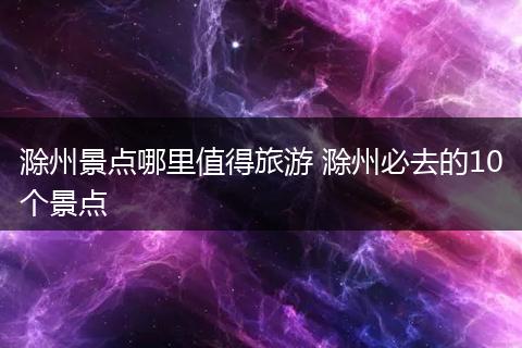 滁州景点哪里值得旅游 滁州必去的10个景点