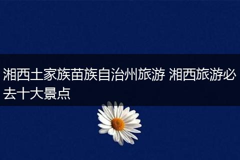 湘西土家族苗族自治州旅游 湘西旅游必去十大景点