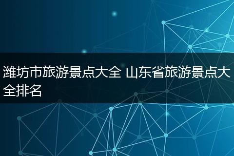 潍坊市旅游景点大全 山东省旅游景点大全排名