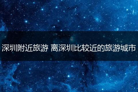 深圳附近旅游 离深圳比较近的旅游城市