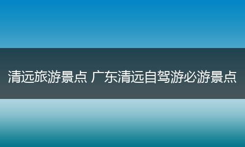清远旅游景点 广东清远自驾游必游景点