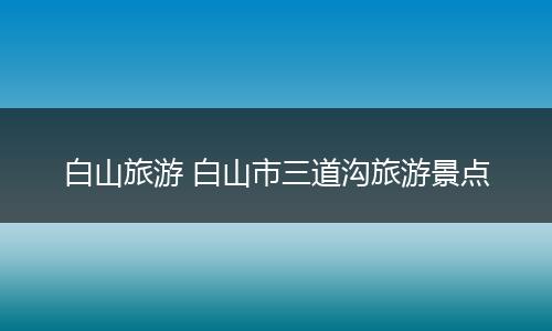 白山旅游 白山市三道沟旅游景点