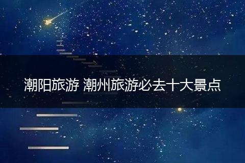 潮阳旅游 潮州旅游必去十大景点