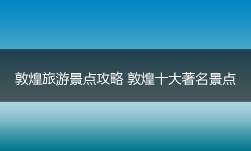敦煌旅游景点攻略 敦煌十大著名景点