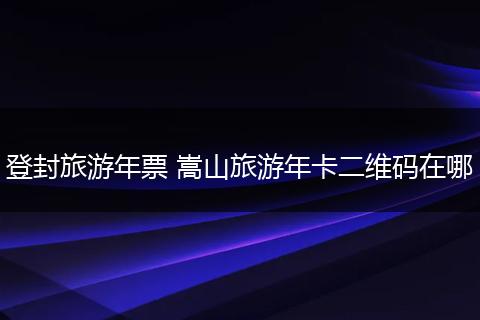 登封旅游年票 嵩山旅游年卡二维码在哪