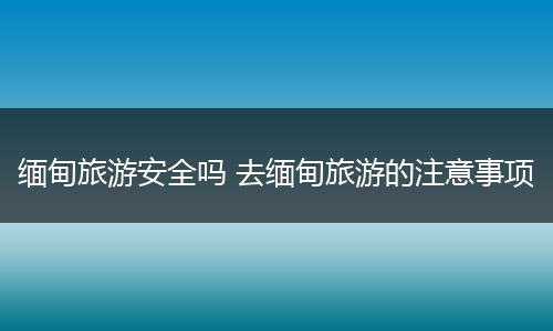 缅甸旅游安全吗 去缅甸旅游的注意事项