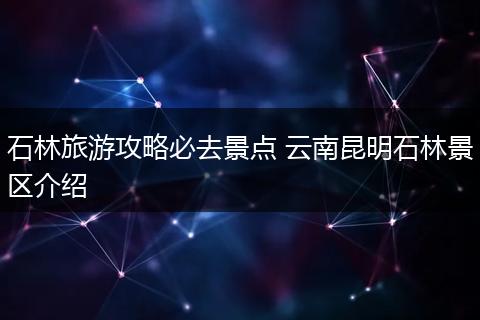 石林旅游攻略必去景点 云南昆明石林景区介绍
