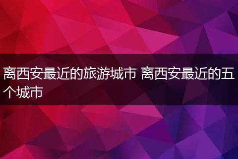 离西安最近的旅游城市 离西安最近的五个城市