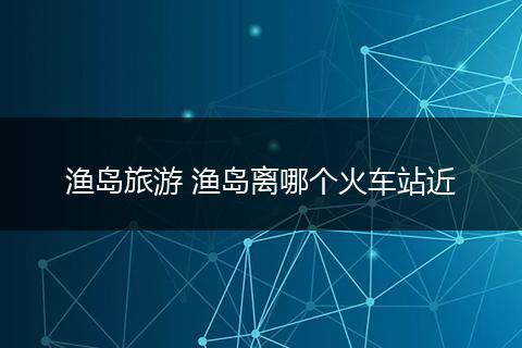 渔岛旅游 渔岛离哪个火车站近