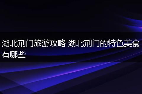 湖北荆门旅游攻略 湖北荆门的特色美食有哪些