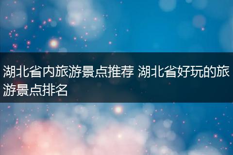 湖北省内旅游景点推荐 湖北省好玩的旅游景点排名