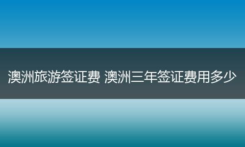 澳洲旅游签证费 澳洲三年签证费用多少