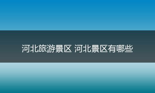 河北旅游景区 河北景区有哪些
