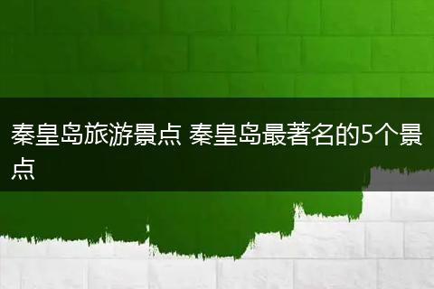 秦皇岛旅游景点 秦皇岛最著名的5个景点