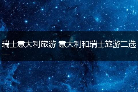 瑞士意大利旅游 意大利和瑞士旅游二选一