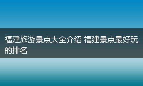 福建旅游景点大全介绍 福建景点最好玩的排名
