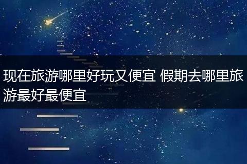 现在旅游哪里好玩又便宜 假期去哪里旅游最好最便宜
