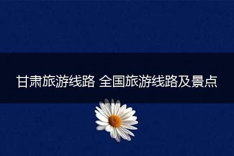 甘肃旅游线路 全国旅游线路及景点