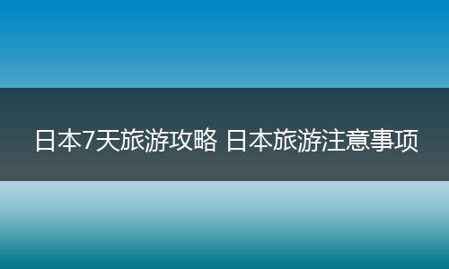 日本7天旅游攻略 日本旅游注意事项