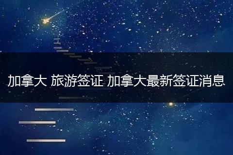 加拿大 旅游签证 加拿大最新签证消息