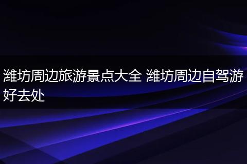 潍坊周边旅游景点大全 潍坊周边自驾游好去处