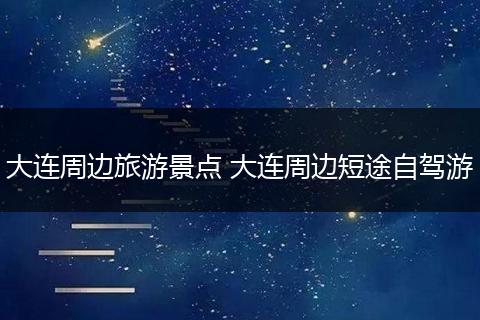 大连周边旅游景点 大连周边短途自驾游