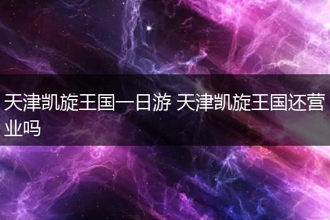 天津凯旋王国一日游 天津凯旋王国还营业吗
