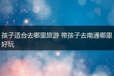 孩子适合去哪里旅游 带孩子去南通哪里好玩