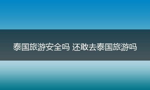 泰国旅游安全吗 还敢去泰国旅游吗