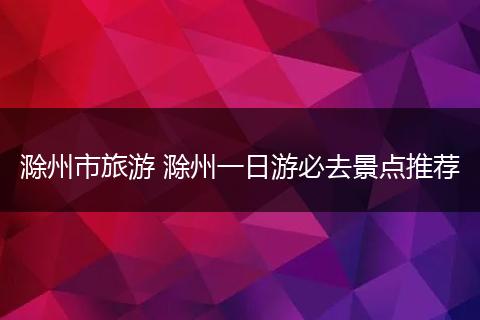 滁州市旅游 滁州一日游必去景点推荐