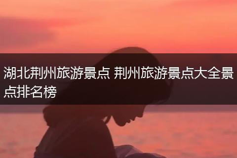 湖北荆州旅游景点 荆州旅游景点大全景点排名榜