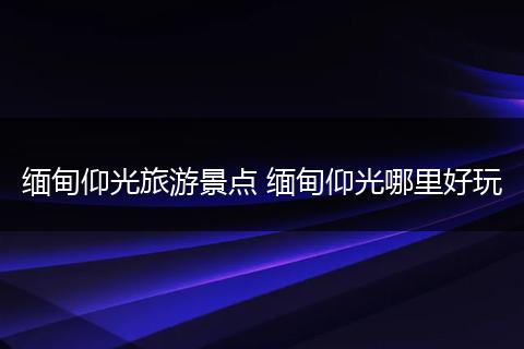 缅甸仰光旅游景点 缅甸仰光哪里好玩