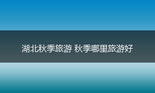 湖北秋季旅游 秋季哪里旅游好