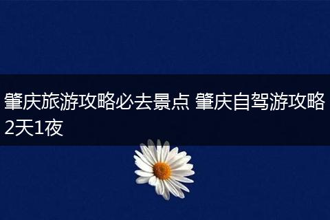 肇庆旅游攻略必去景点 肇庆自驾游攻略2天1夜