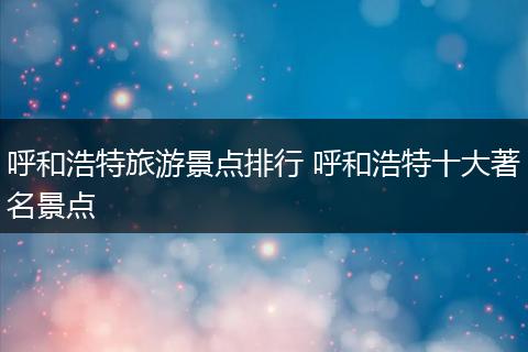 呼和浩特旅游景点排行 呼和浩特十大著名景点