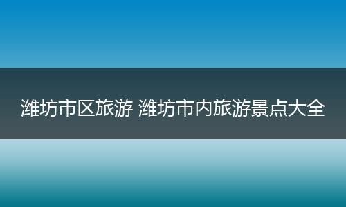 潍坊市区旅游 潍坊市内旅游景点大全