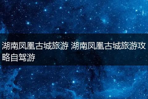 湖南凤凰古城旅游 湖南凤凰古城旅游攻略自驾游