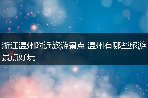 浙江温州附近旅游景点 温州有哪些旅游景点好玩