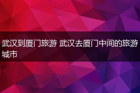武汉到厦门旅游 武汉去厦门中间的旅游城市