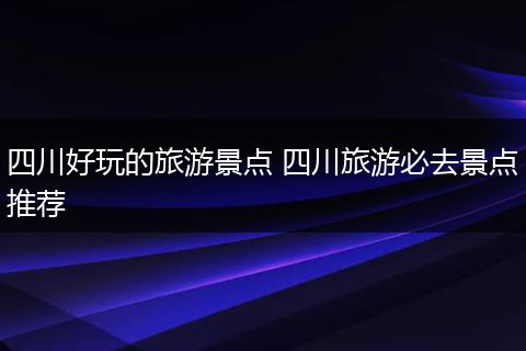 四川好玩的旅游景点 四川旅游必去景点推荐